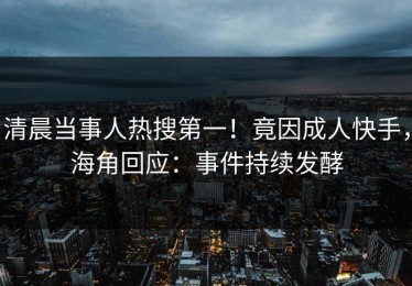 清晨当事人热搜第一！竟因成人快手，海角回应：事件持续发酵