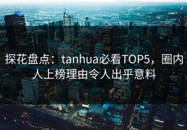 探花盘点：tanhua必看TOP5，圈内人上榜理由令人出乎意料
