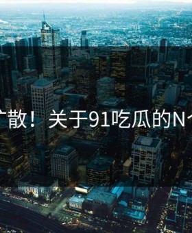 后悔扩散！关于91吃瓜的N个真相