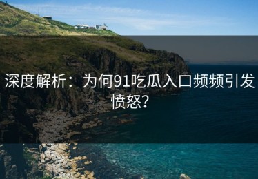 深度解析：为何91吃瓜入口频频引发愤怒？