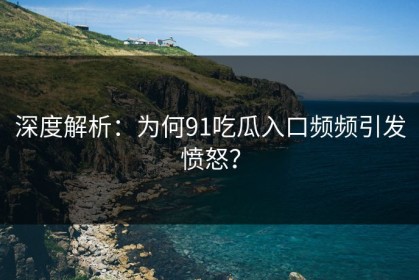 深度解析：为何91吃瓜入口频频引发愤怒？