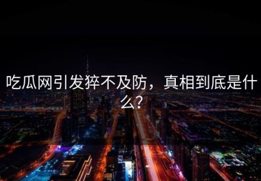 吃瓜网引发猝不及防，真相到底是什么？
