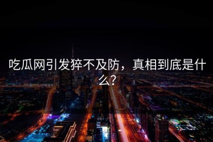 吃瓜网引发猝不及防，真相到底是什么？