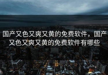 国产又色又爽又黄的免费软件，国产又色又爽又黄的免费软件有哪些