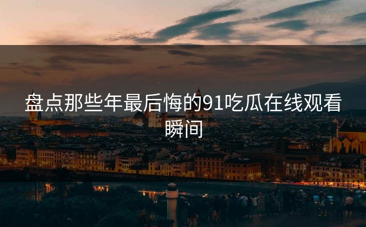 盘点那些年最后悔的91吃瓜在线观看瞬间