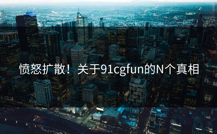 愤怒扩散！关于91cgfun的N个真相