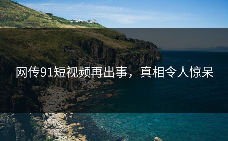 网传91短视频再出事，真相令人惊呆