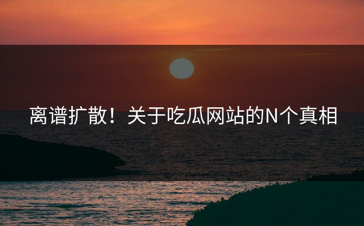 离谱扩散！关于吃瓜网站的N个真相