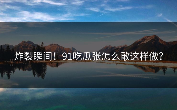 炸裂瞬间！91吃瓜张怎么敢这样做？