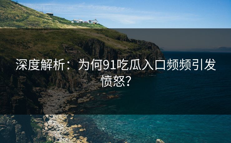 深度解析：为何91吃瓜入口频频引发愤怒？
