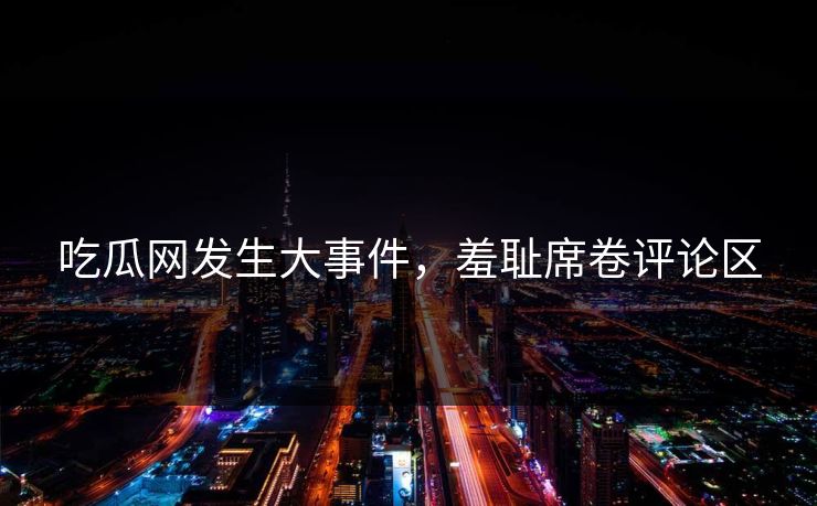 吃瓜网发生大事件，羞耻席卷评论区