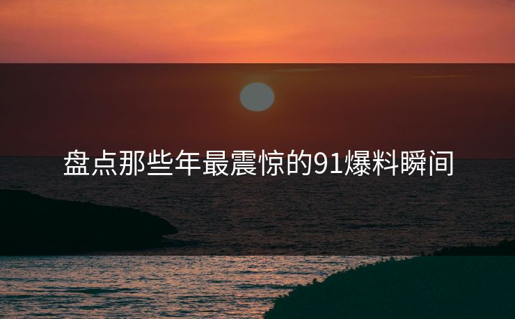盘点那些年最震惊的91爆料瞬间