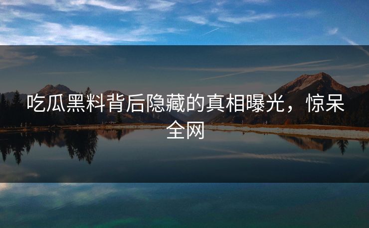 吃瓜黑料背后隐藏的真相曝光，惊呆全网