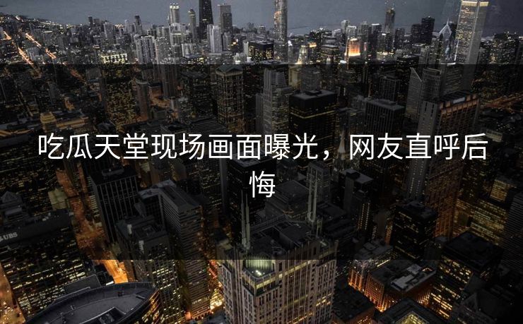 吃瓜天堂现场画面曝光，网友直呼后悔