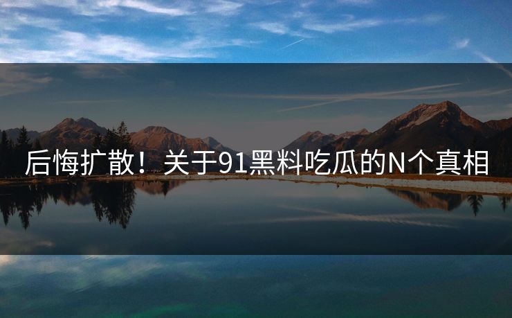 后悔扩散！关于91黑料吃瓜的N个真相