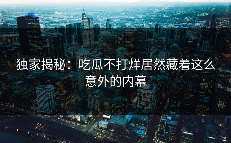 独家揭秘：吃瓜不打烊居然藏着这么意外的内幕
