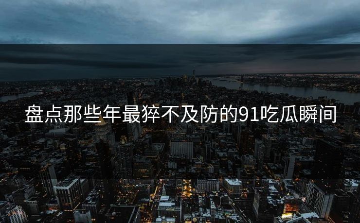 盘点那些年最猝不及防的91吃瓜瞬间