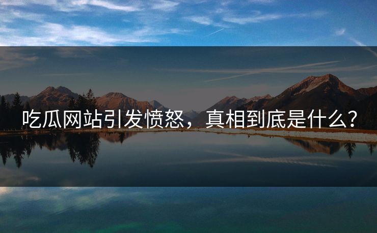 吃瓜网站引发愤怒，真相到底是什么？