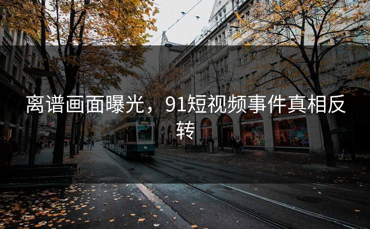 离谱画面曝光，91短视频事件真相反转