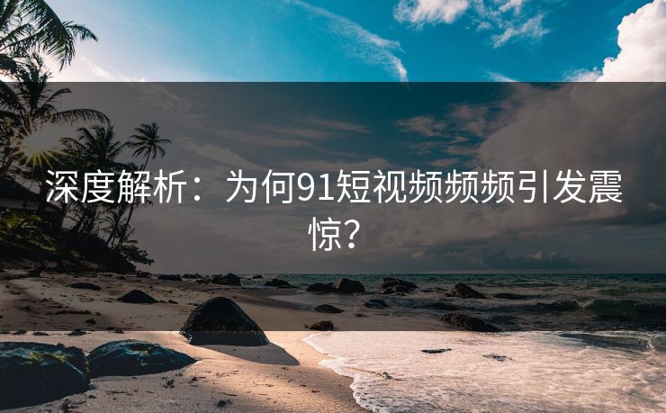 深度解析：为何91短视频频频引发震惊？