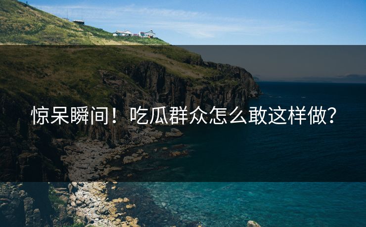 惊呆瞬间！吃瓜群众怎么敢这样做？
