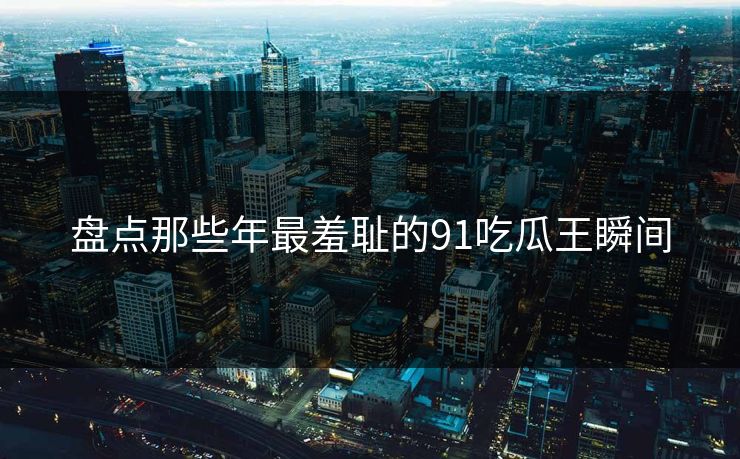 盘点那些年最羞耻的91吃瓜王瞬间