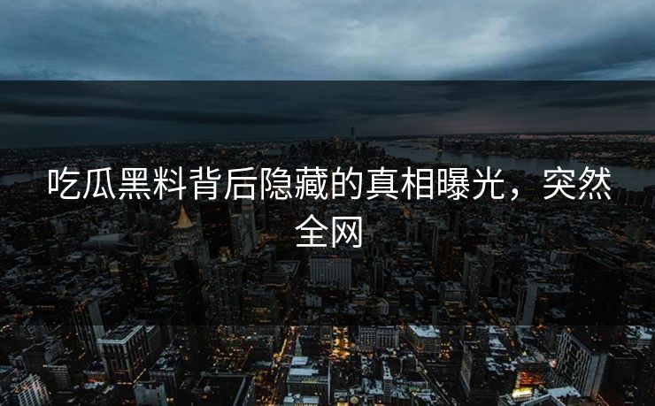 吃瓜黑料背后隐藏的真相曝光，突然全网