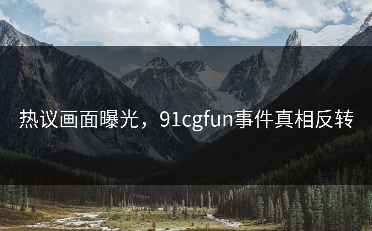 热议画面曝光，91cgfun事件真相反转