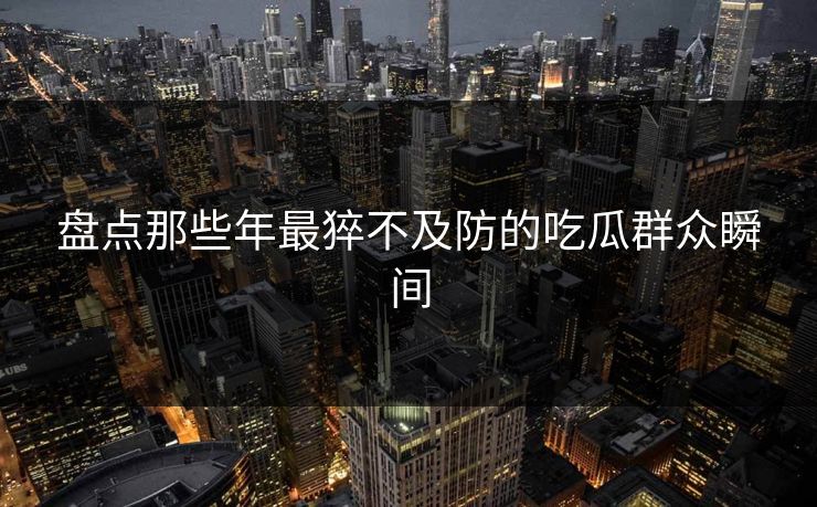 盘点那些年最猝不及防的吃瓜群众瞬间