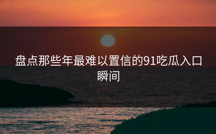 盘点那些年最难以置信的91吃瓜入口瞬间