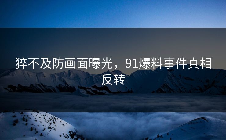 猝不及防画面曝光，91爆料事件真相反转