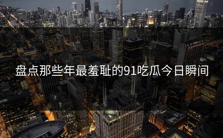 盘点那些年最羞耻的91吃瓜今日瞬间