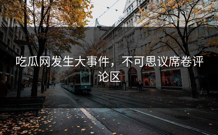 吃瓜网发生大事件，不可思议席卷评论区