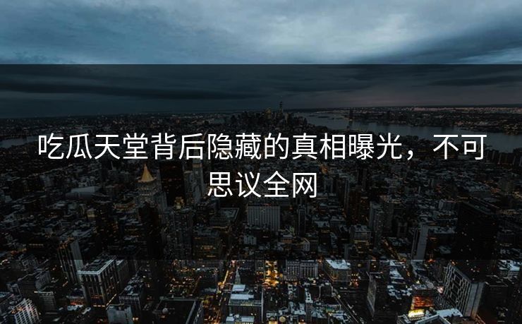 吃瓜天堂背后隐藏的真相曝光，不可思议全网