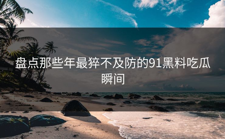 盘点那些年最猝不及防的91黑料吃瓜瞬间