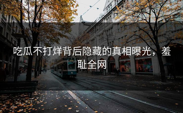 吃瓜不打烊背后隐藏的真相曝光，羞耻全网