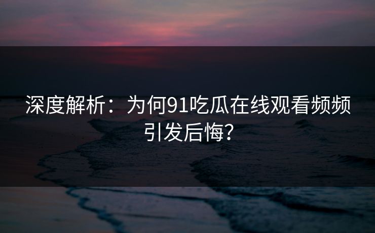 深度解析：为何91吃瓜在线观看频频引发后悔？