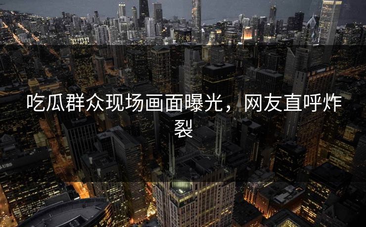 吃瓜群众现场画面曝光，网友直呼炸裂