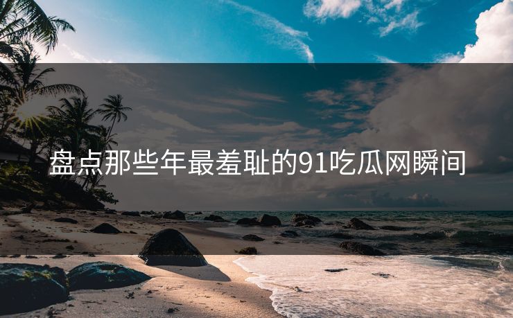 盘点那些年最羞耻的91吃瓜网瞬间