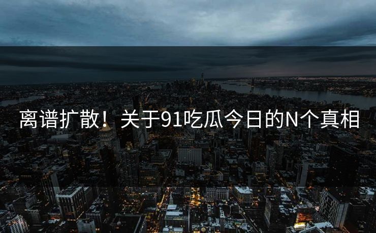 离谱扩散！关于91吃瓜今日的N个真相