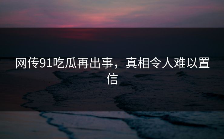 网传91吃瓜再出事，真相令人难以置信