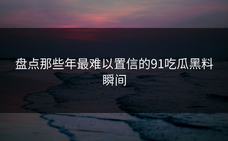 盘点那些年最难以置信的91吃瓜黑料瞬间