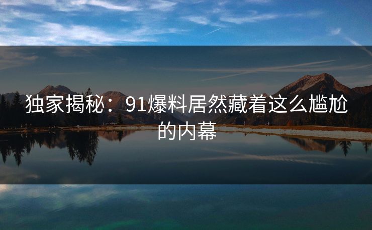 独家揭秘：91爆料居然藏着这么尴尬的内幕