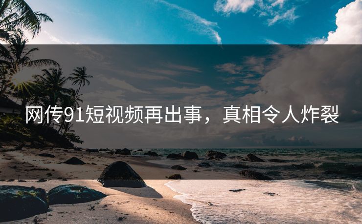 网传91短视频再出事，真相令人炸裂