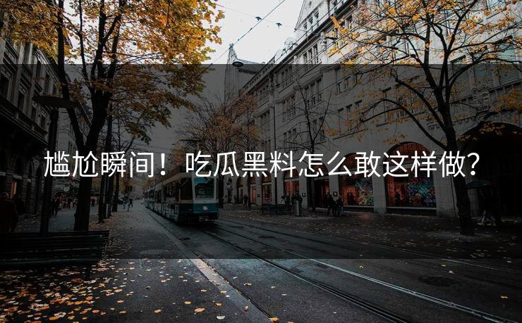 尴尬瞬间！吃瓜黑料怎么敢这样做？