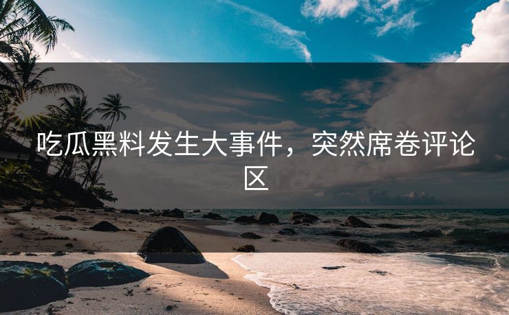 吃瓜黑料发生大事件，突然席卷评论区