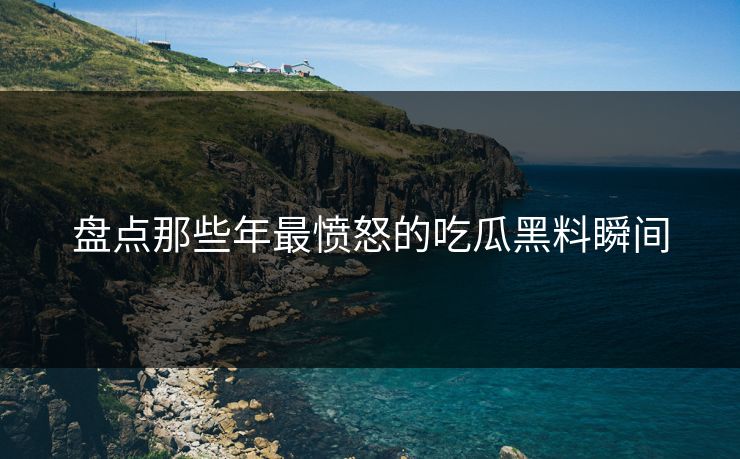 盘点那些年最愤怒的吃瓜黑料瞬间
