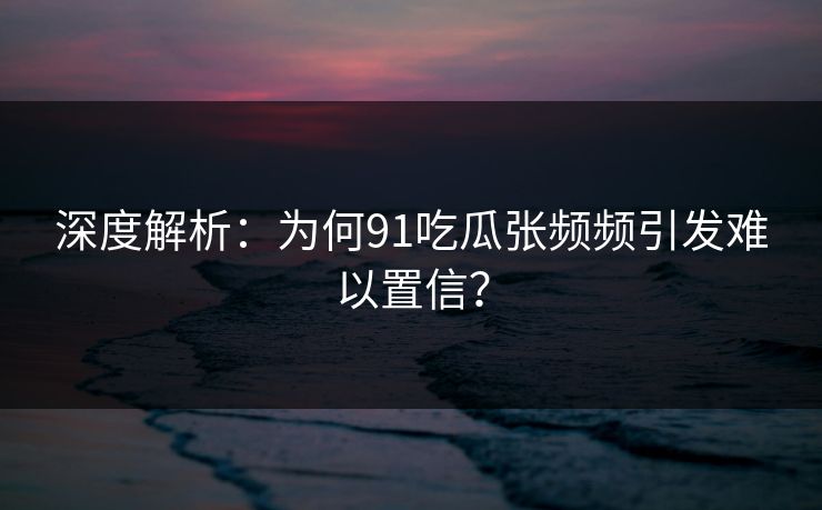 深度解析：为何91吃瓜张频频引发难以置信？