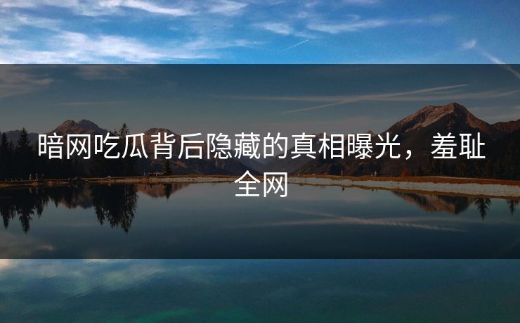 暗网吃瓜背后隐藏的真相曝光，羞耻全网