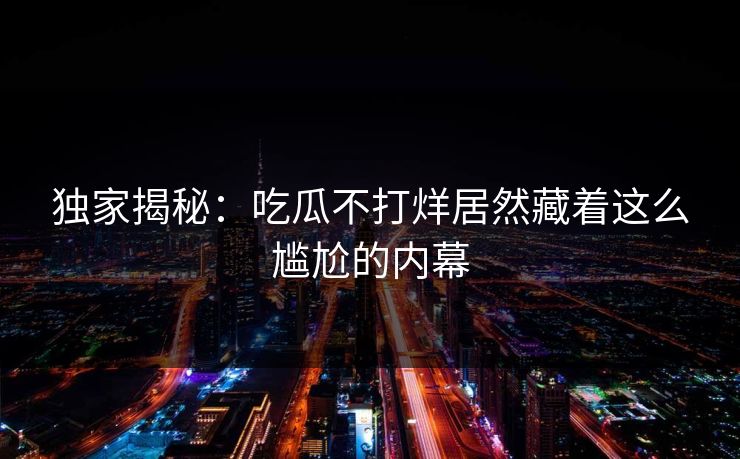 独家揭秘：吃瓜不打烊居然藏着这么尴尬的内幕